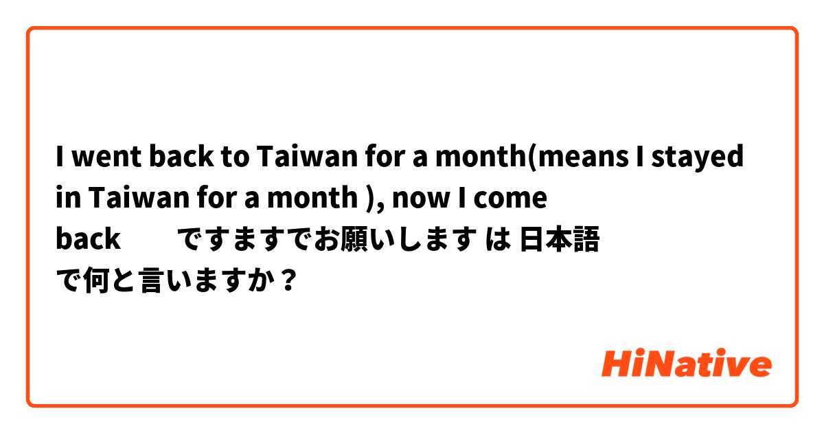 I went back to Taiwan for a month(means I stayed in Taiwan for a month ), now I come back　　ですますでお願いします は 日本語 で何と言いますか？