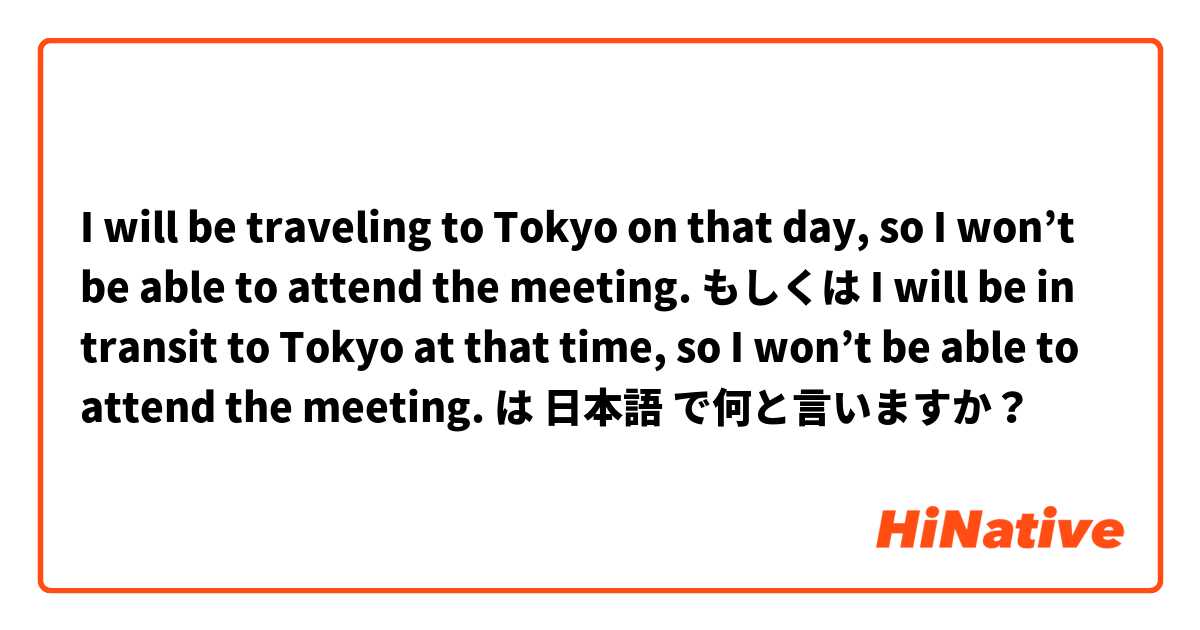 I will be traveling to Tokyo on that day, so I won’t be able to attend the meeting. もしくは I will be in transit to Tokyo at that time, so I won’t be able to attend the meeting. は 日本語 で何と言いますか？