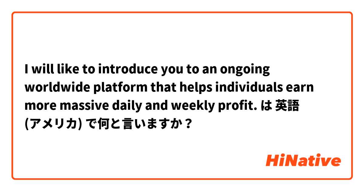 I will like to introduce you to an ongoing worldwide platform that helps individuals earn more massive daily and weekly profit. は 英語 (アメリカ) で何と言いますか？