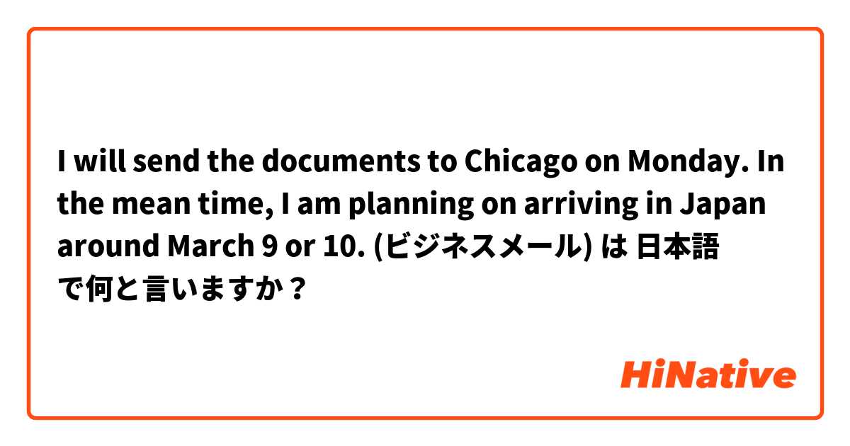 I will send the documents to Chicago on Monday. In the mean time, I am planning on arriving in Japan around March 9 or 10. (ビジネスメール) は 日本語 で何と言いますか？