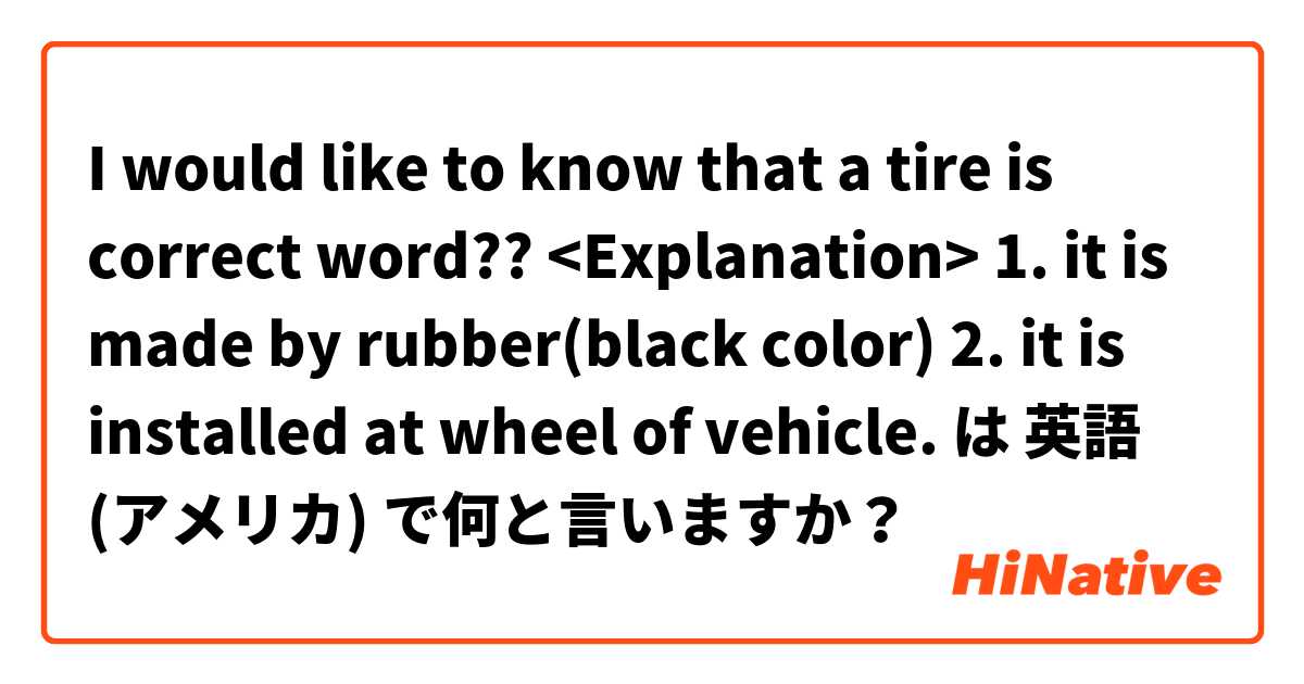 I would like to know that a tire is correct word?? 
<Explanation>
1. it is made by rubber(black color)
2. it is installed at wheel of vehicle. は 英語 (アメリカ) で何と言いますか？