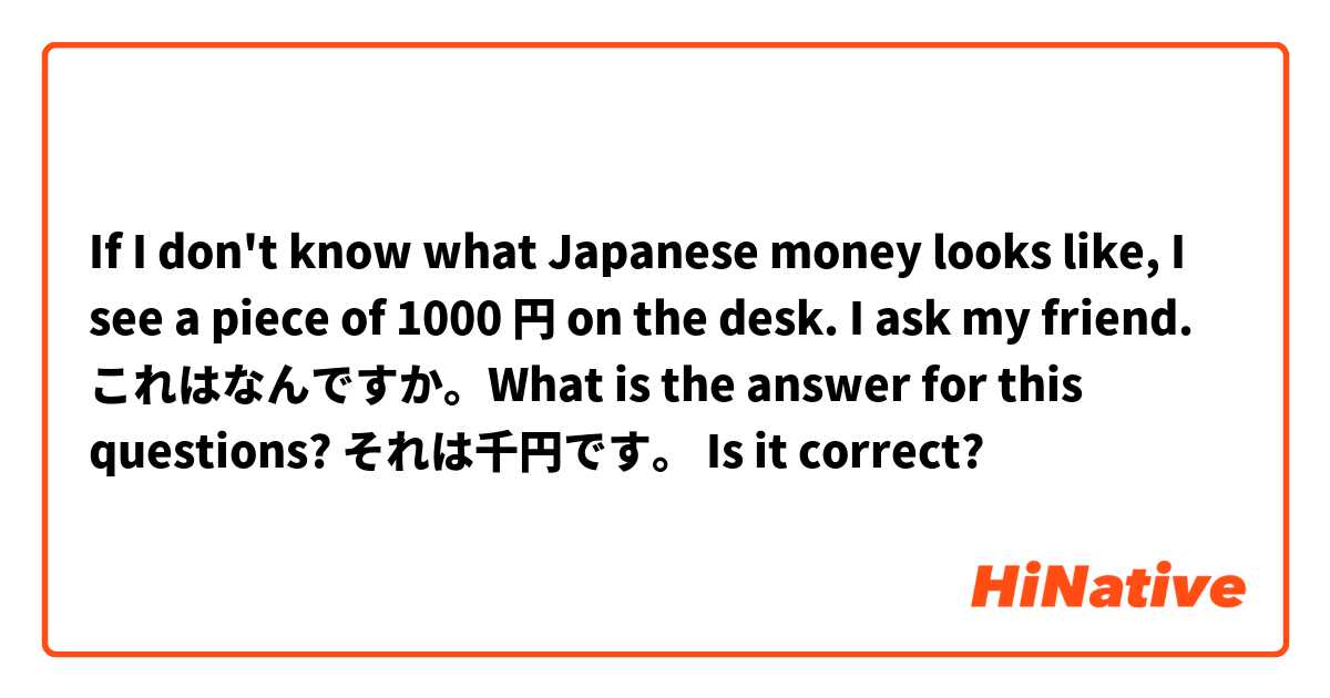 If I don't know what Japanese money looks like, I see a piece of 1000 円 on the desk. I ask my friend. これはなんですか。What is the answer for this questions? 
それは千円です。 Is it correct?