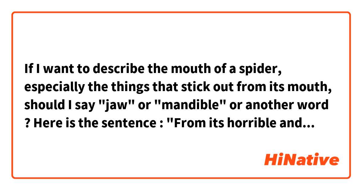 If I want to describe the mouth of a spider, especially the things that stick out from its mouth, should I say "jaw" or "mandible" or another word ?

Here is the sentence : "From its horrible and deformed head, the spider (a tattoo, not an actual spider) grows two mandibles that seem to be buried in his arm"