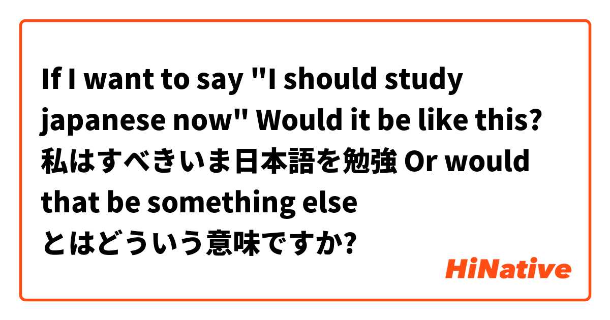 If I want to say "I should study japanese now" Would it be like this? 
私はすべきいま日本語を勉強
Or would that be something else とはどういう意味ですか?