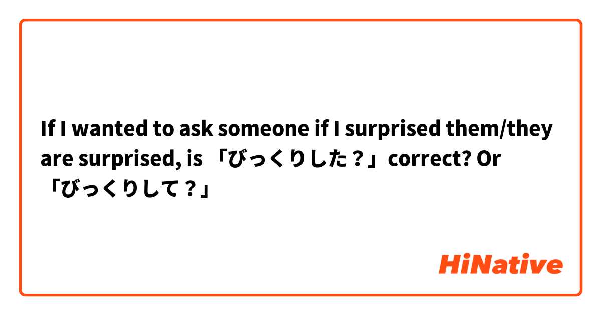 If I wanted to ask someone if I surprised them/they are surprised, is 「びっくりした？」correct?
Or 「びっくりして？」