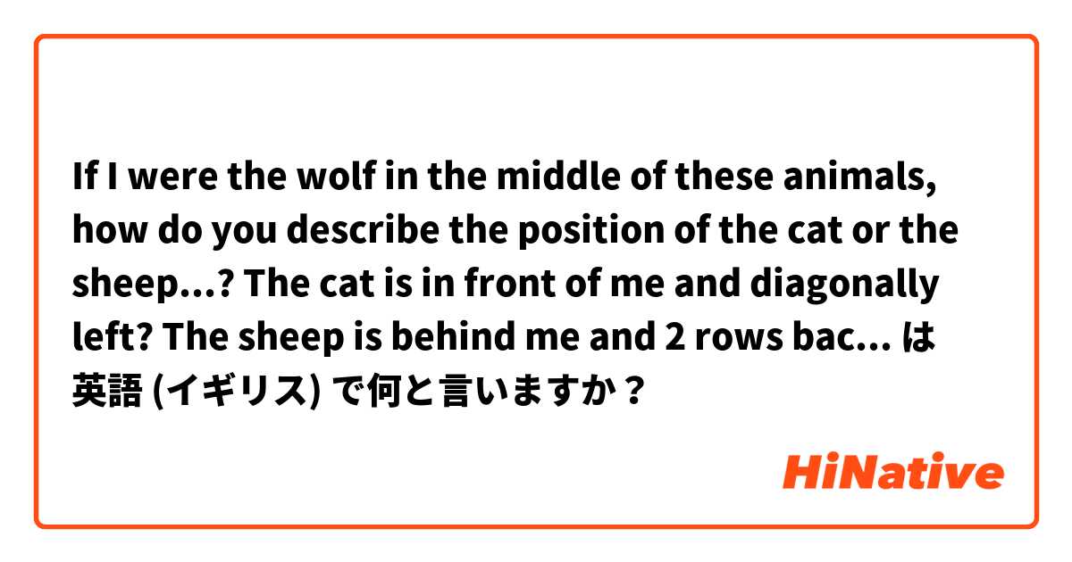 If I were the wolf in the middle of these animals,
how do you describe the position of the cat or the sheep...?

The cat is in front of me and diagonally left?
The sheep is behind me and 2 rows back diagonally right??

😼🙈🐮
🦓🐺🐩
🦁🐯🦝
🐖🐄🐑 は 英語 (イギリス) で何と言いますか？