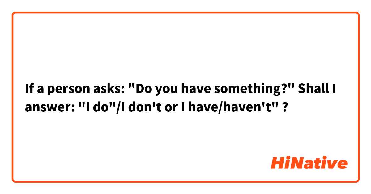 If a person asks: "Do you have something?" Shall I answer: "I do"/I don't or I have/haven't" ?