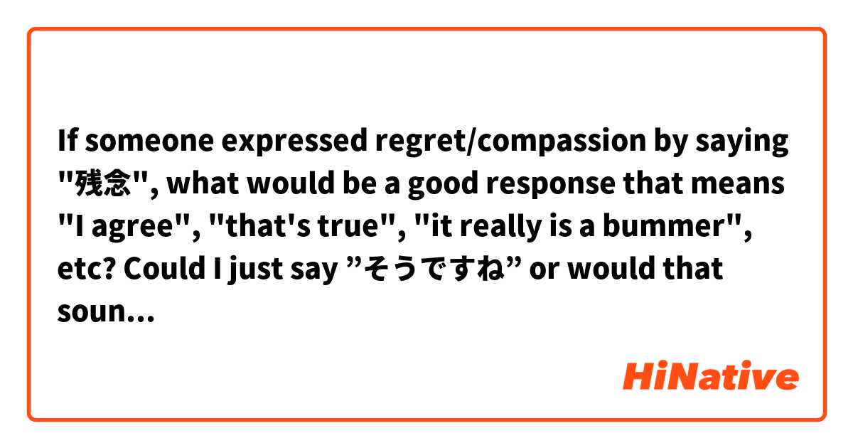 If someone expressed regret/compassion by saying "残念", what would be a good response that means "I agree", "that's true", "it really is a bummer", etc? 
Could I just say ”そうですね” or would that sound strange?
Would it be preferable to not respond at all?