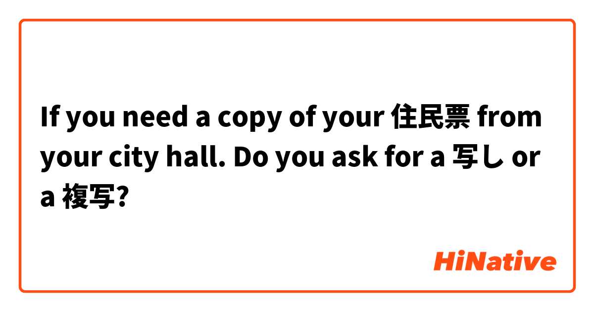 If you need a copy of your 住民票 from your city hall.  Do you ask for a 写し or a 複写? 