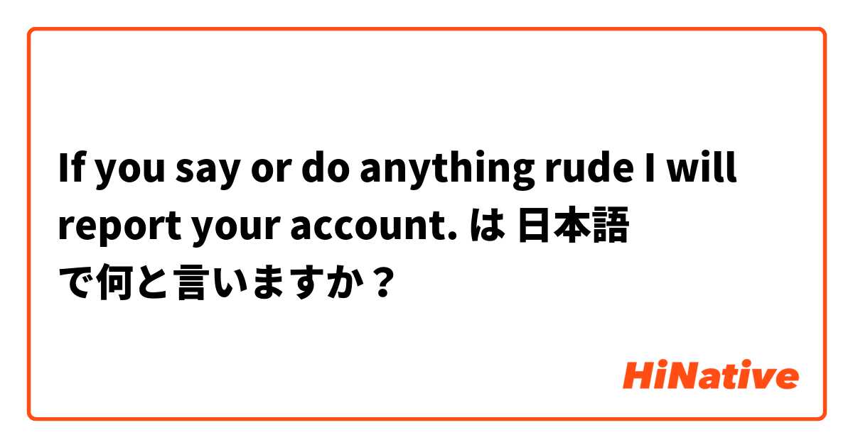 If you say or do anything rude I will report your account. は 日本語 で何と言いますか？