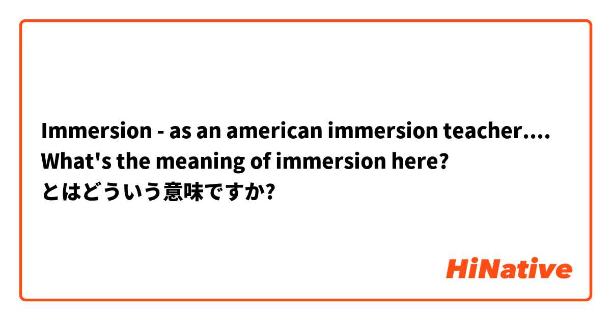 Immersion -  as an american immersion teacher....  What's the meaning of immersion here?  とはどういう意味ですか?