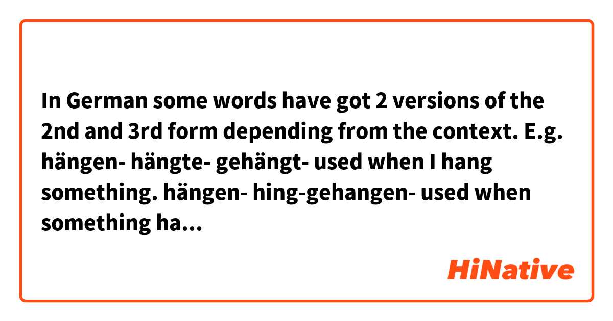 In German some words have got 2 versions of the 2nd and 3rd form depending from the context. E.g. hängen- hängte- gehängt- used when I hang something.
hängen- hing-gehangen- used when something hangs 
Sometimes it is difference only between a transitive and intransitive verb like above and sometimes it comes to a completely different meaning:
weichen-weichte-geweicht- soften or make wet
weichen-wich-gewichen- give away
Does the situation look similar in English? I don't mean any specific word (I know that ,,hang-hung-hung" has both German meanings). I ask in general.