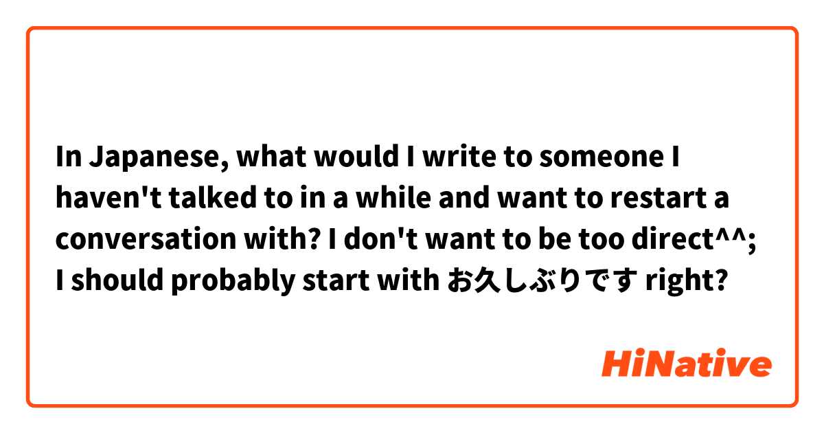 In Japanese, what would I write to someone I haven't talked to in a while and want to restart a conversation with? I don't want to be too direct^^; I should probably start with お久しぶりです right?
