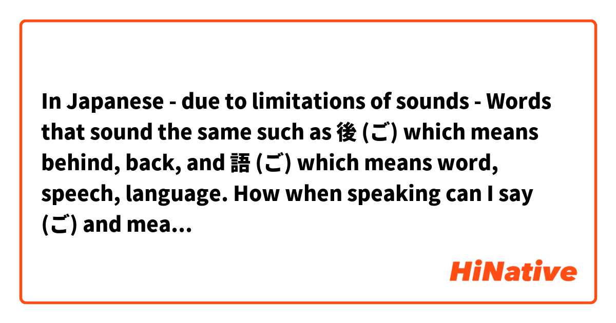 In Japanese - due to limitations of sounds -  Words that sound the same such as 後 (ご) which means behind, back, and 語 (ご) which means word, speech, language. How when speaking can I say (ご) and mean one or the other 