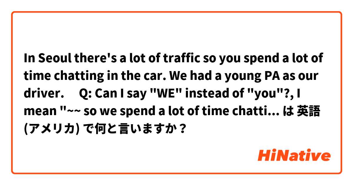 In Seoul there's a lot of traffic so you spend a lot of time chatting in the car. We had a young PA as our driver.

​Q: Can I say "WE" instead of "you"?, I mean "~~ so we spend a lot of time chatting in the car. " は 英語 (アメリカ) で何と言いますか？