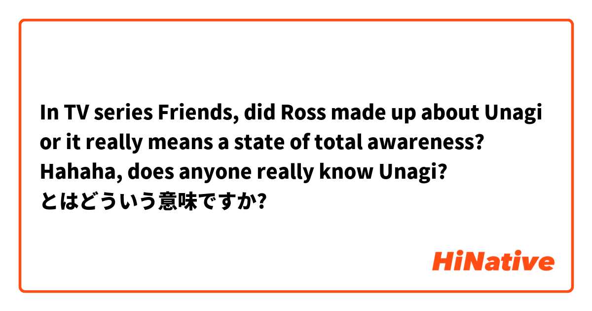 In TV series Friends, did Ross made up about Unagi or it really means a state of total awareness? Hahaha, does anyone really know Unagi? とはどういう意味ですか?