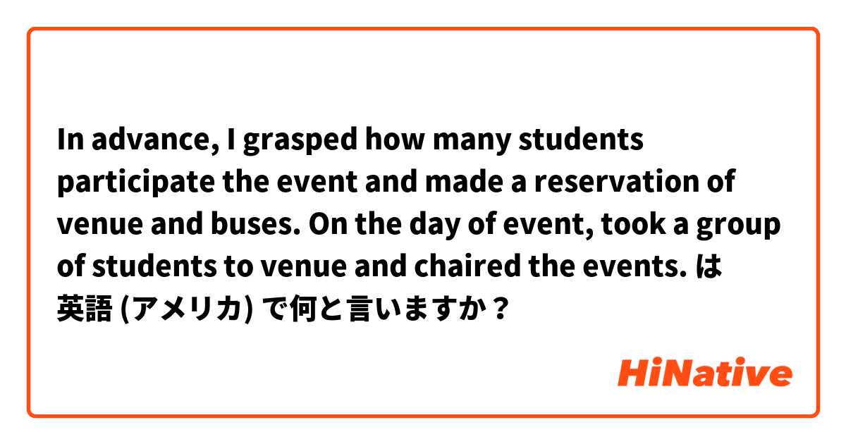 In advance, I grasped how many students participate the event and made a reservation of venue and buses. On the day of event, took a group of students to venue and chaired the events.  は 英語 (アメリカ) で何と言いますか？