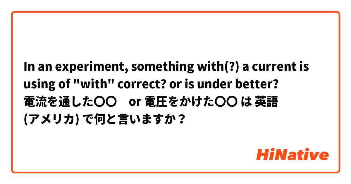 In an experiment, something with(?) a current 
is using of "with" correct? or is under better?
電流を通した〇〇　or 電圧をかけた〇〇 は 英語 (アメリカ) で何と言いますか？
