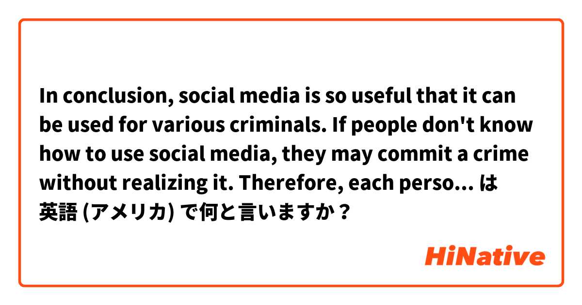 In conclusion, social media is so useful that it can be used for various criminals. If people don't know how to use social media, they may commit a crime without realizing it. Therefore, each person needs to learn how to use social media correctly. は 英語 (アメリカ) で何と言いますか？