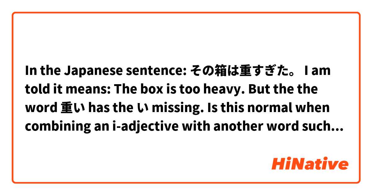 In the Japanese sentence:

その箱は重すぎた。

I am told it means:

The box is too heavy.

But the the word 重い has the い missing.  Is this normal when combining an i-adjective with another word such as すぎ？

Would  その箱は重いすぎだ　mean the same thing?