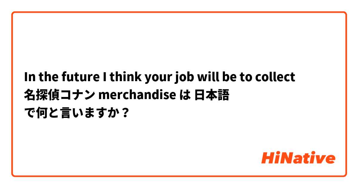 In the future I think your job will be to collect 名探偵コナン merchandise は 日本語 で何と言いますか？