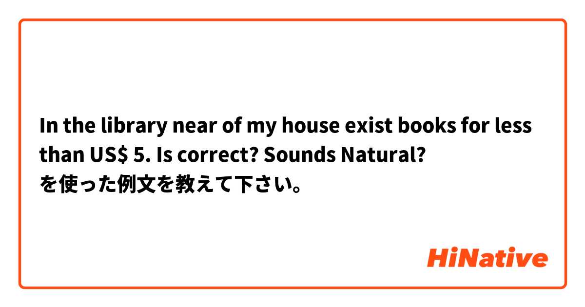 In the library near of my house exist books for less than US$ 5.

Is correct? Sounds Natural? を使った例文を教えて下さい。