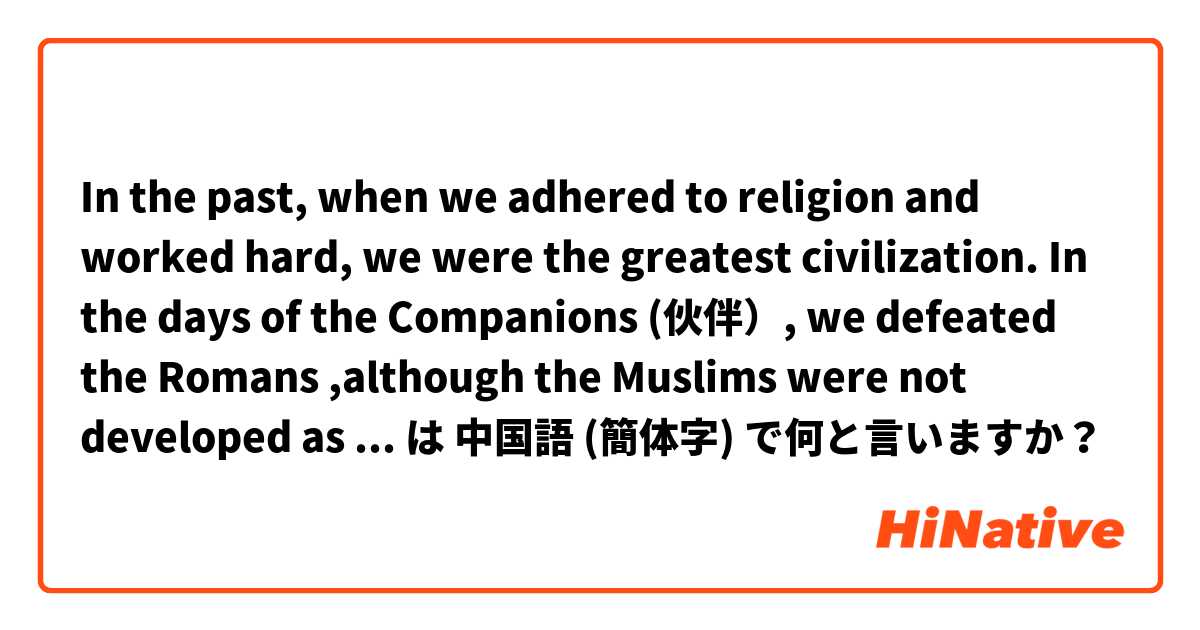 In the past, when we adhered to religion and worked hard, we were the greatest civilization. In the days of the Companions (伙伴）,  we defeated the Romans ,although the Muslims were not developed as them and had no weapons like them, but they had religion. は 中国語 (簡体字) で何と言いますか？