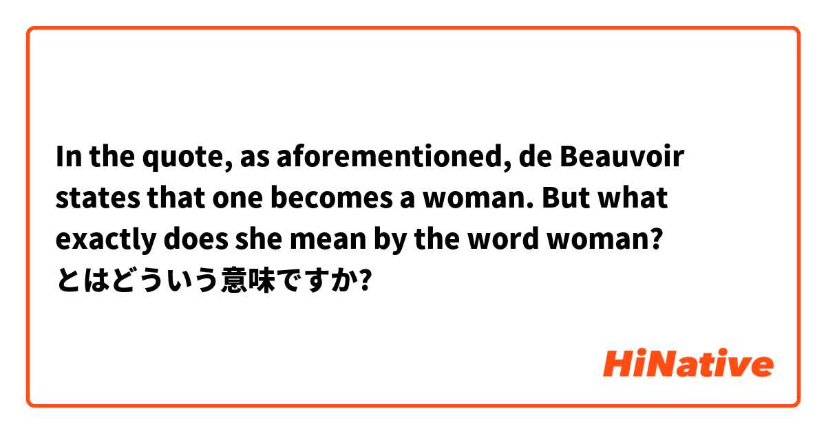 In the quote, as aforementioned, de Beauvoir states that one becomes a woman. But what exactly does she mean by the word woman? とはどういう意味ですか?