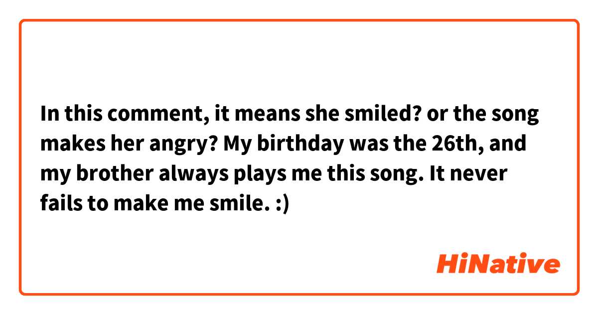 In this comment, it means she smiled? or the song makes her angry?

My birthday was the 26th, and my brother always plays me this song. It never fails to make me smile. :)