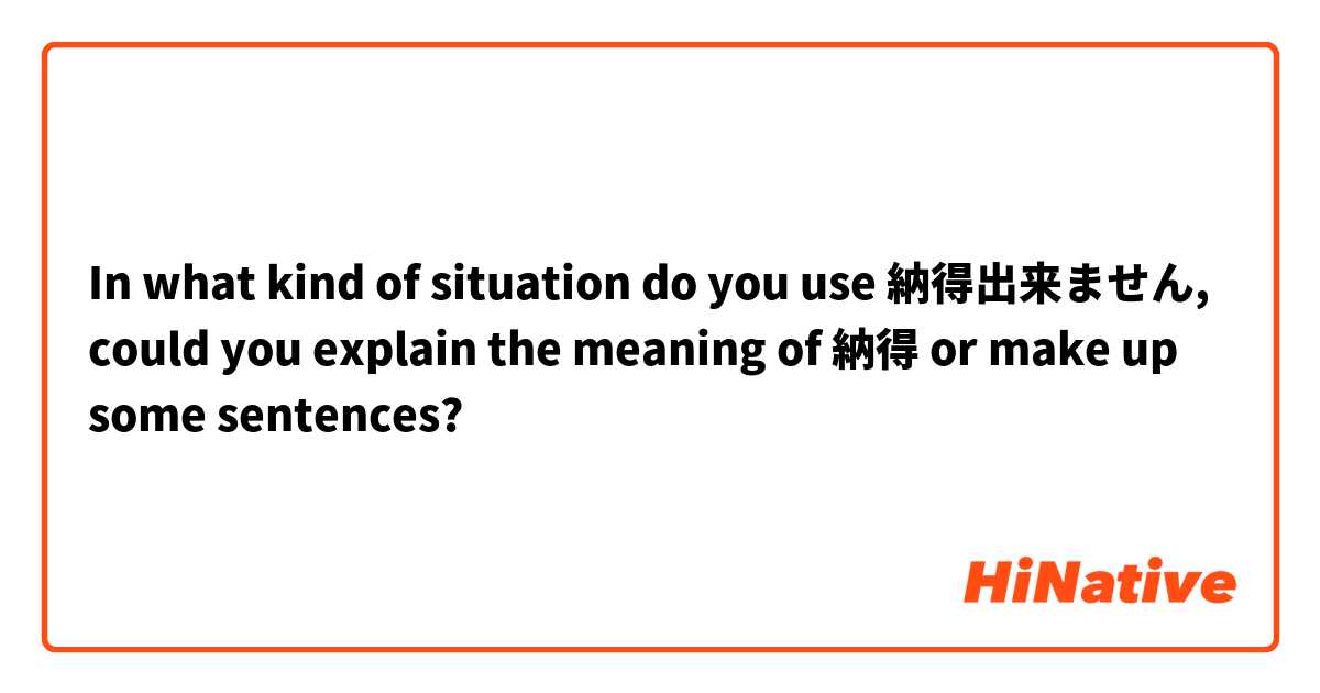 In what kind of situation do you use 納得出来ません, could you explain the meaning of 納得 or make up some sentences?