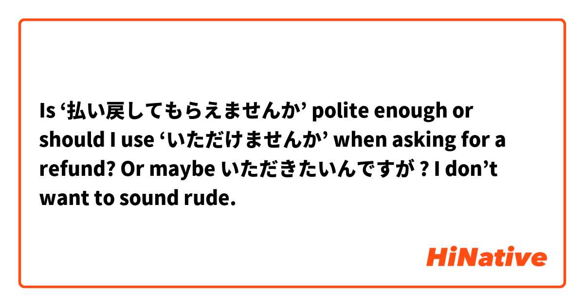 Is ‘払い戻してもらえませんか’ polite enough or should I use ‘いただけませんか’ when asking for a refund? Or maybe いただきたいんですが ? I don’t want to sound rude. 😥