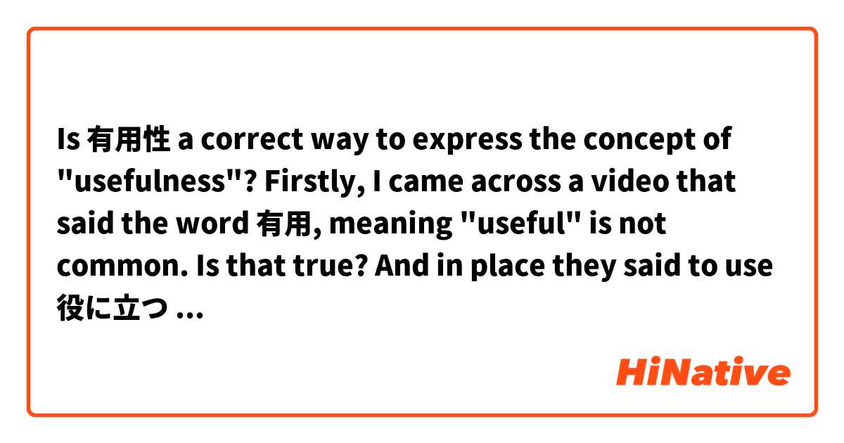 Is 有用性 a correct way to express the concept of "usefulness"?

Firstly, I came across a video that said the word 有用, meaning "useful" is not common. Is that true? And in place they said to use 役に立つ (a verb phrase).

In English I can say this two ways:
That method is no longer useful.
That method has outlived its usefulness.

Usefulness = the property of being useful. 
Is it natural to add 性 onto the word "useful" to express this, like in 弾性、柔軟性、etc.
And if it is, is 有用性 the most appropriate word?