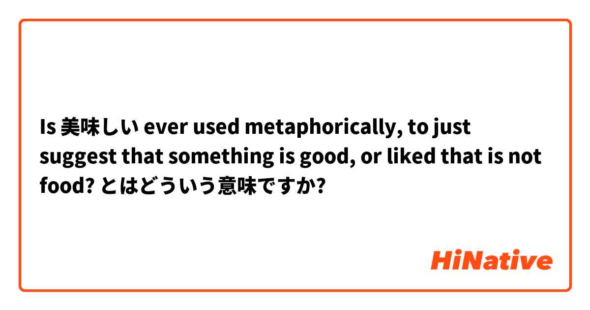 Is 美味しい ever used metaphorically, to just suggest that something is good, or liked that is not food? とはどういう意味ですか?