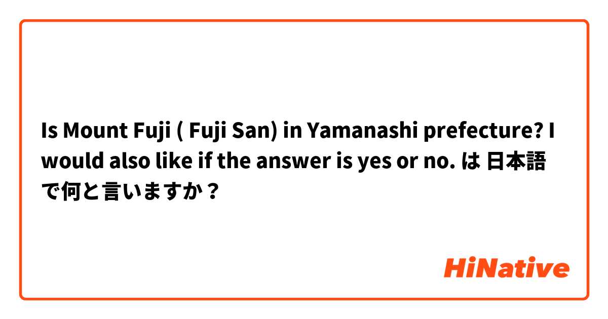 Is Mount Fuji ( Fuji San) in Yamanashi prefecture? I would also like if the answer is yes or no. は 日本語 で何と言いますか？
