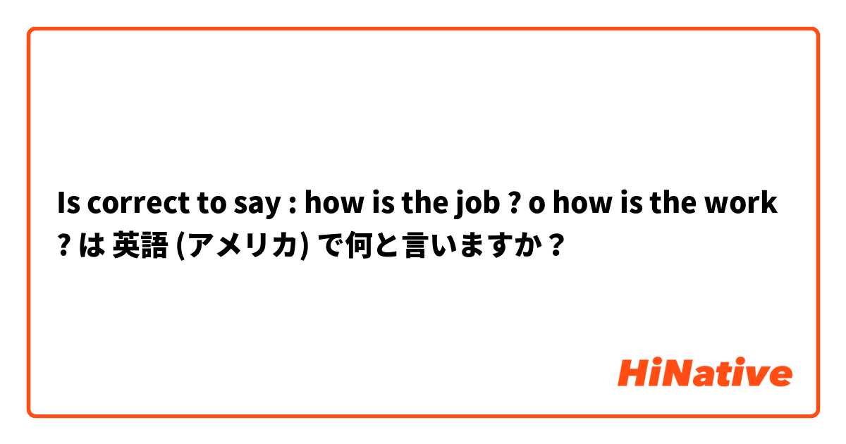 Is correct to say : how is the job ? o how is the work ?  は 英語 (アメリカ) で何と言いますか？
