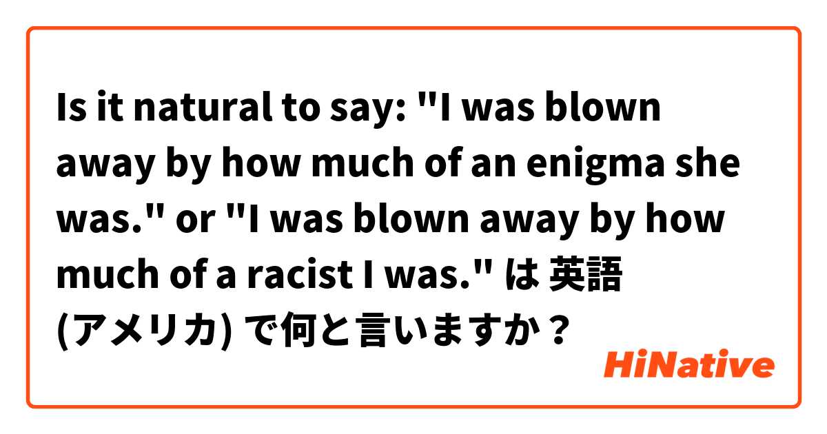 Is it natural to say:

"I was blown away by how much of an enigma she was."
or
"I was blown away by how much of a racist I was."
 は 英語 (アメリカ) で何と言いますか？