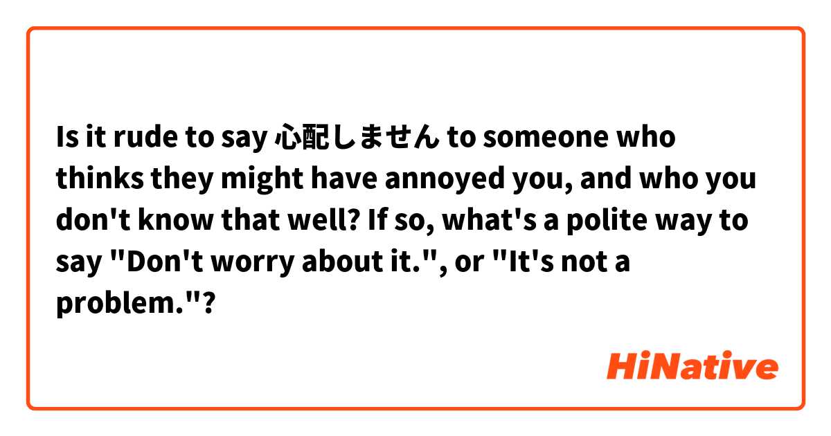 Is it rude to say 心配しません to someone who thinks they might have annoyed you, and who you don't know that well? If so, what's a polite way to say "Don't worry about it.", or "It's not a problem."?