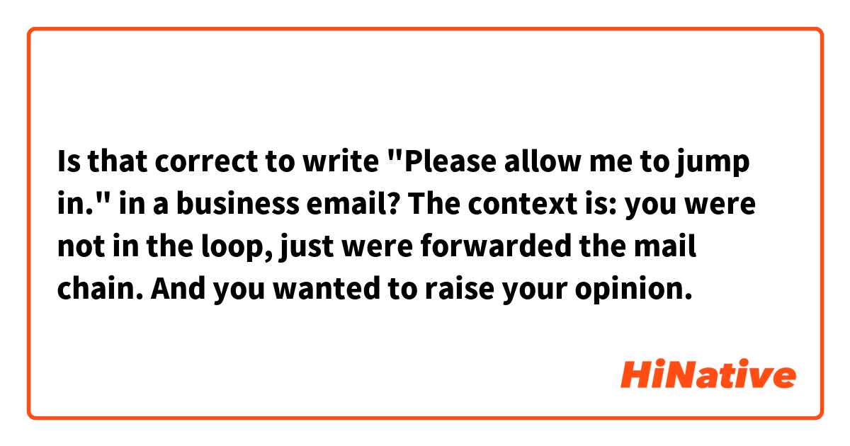 Is that correct to write "Please allow me to jump in." in a business email? The context is: you were not in the loop, just were forwarded the mail chain. And you wanted to raise your opinion.