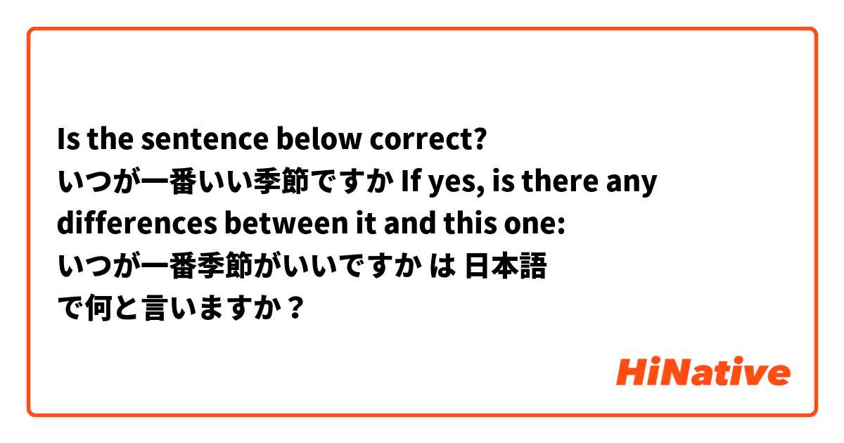 Is the sentence below correct?
いつが一番いい季節ですか
If yes, is there any differences between it and this one:
いつが一番季節がいいですか は 日本語 で何と言いますか？