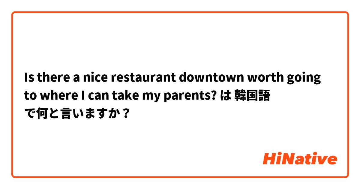 Is there a nice restaurant downtown worth going to where I can take my parents?  は 韓国語 で何と言いますか？
