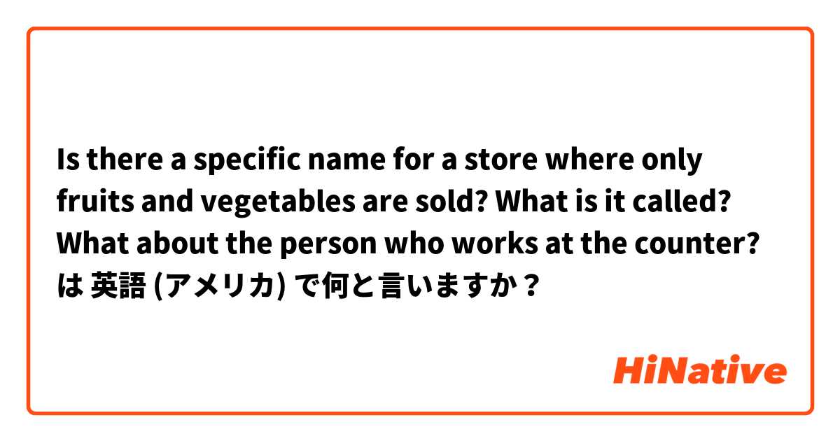 Is there a specific name for a store where only fruits and vegetables are sold? What is it called?  What about the person who works at the counter? は 英語 (アメリカ) で何と言いますか？