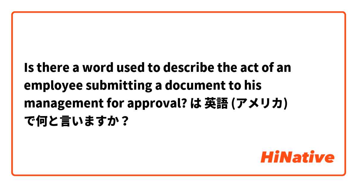 Is there a word used to describe the act of an employee submitting a document to his management for approval? は 英語 (アメリカ) で何と言いますか？