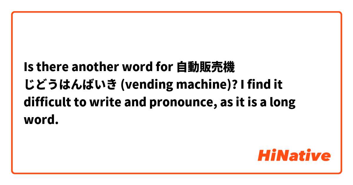Is there another word for 自動販売機 じどうはんばいき (vending machine)? I find it difficult to write and pronounce, as it is a long word.