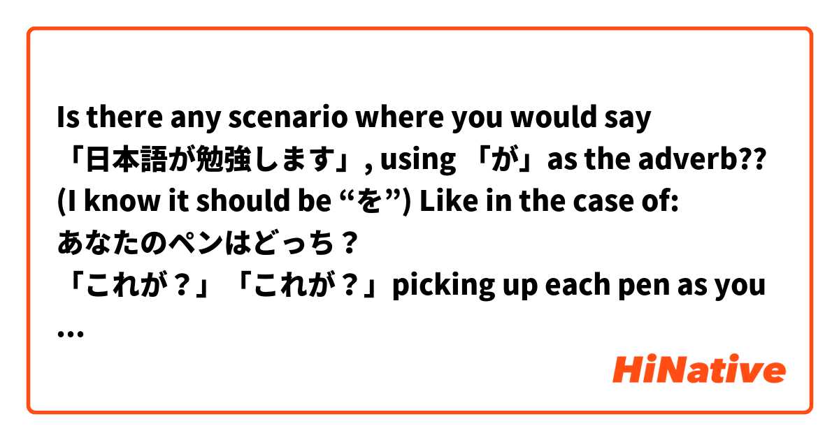Is there any scenario where you would say 「日本語が勉強します」, using 「が」as the adverb??
(I know it should be “を”)

Like in the case of:
あなたのペンはどっち？
「これが？」「これが？」picking up each pen as you ask

Will you say the same in 「何を勉強していますか？」
「日本語が？」「英語が？」
で、答は:「日本語が…」

Thanks for any advice.