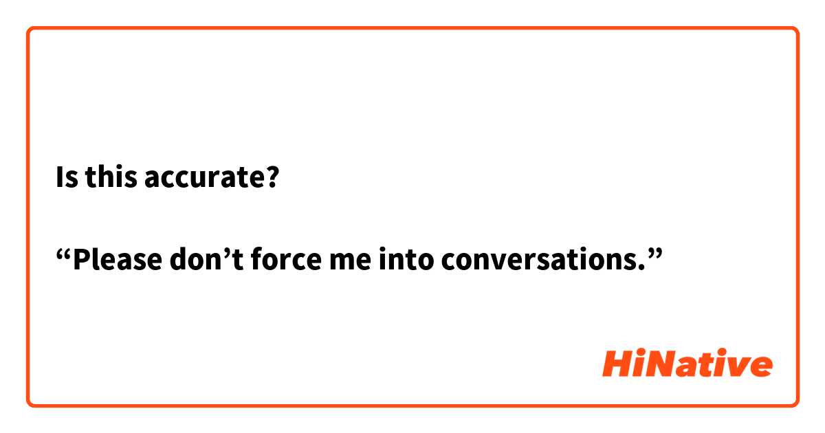 Is this accurate?

“Please don’t force me into conversations.”