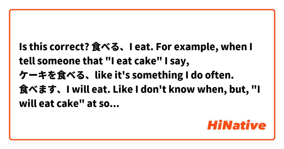 Is this correct?

食べる、I eat. For example, when I tell someone that "I eat cake" I say, ケーキを食べる、like it's something I do often.

食べます、I will eat. Like I don't know when, but, "I will eat cake" at some point in the future. Or can that be expressed with 食べる also? 

食べるつもりです、I'm going to eat. Is this a better way of expressing the above? "I will"?

食べている、I'm eating. 

I imagine the only difference between 食べる、と、食べます is that one is polite and one is just informal and both express both habit and something that will be done in the future, is that correct?