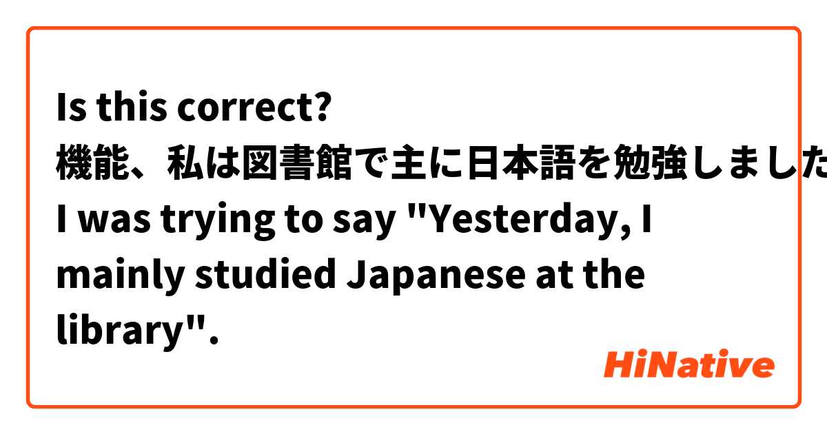 Is this correct?
機能、私は図書館で主に日本語を勉強しました。
I was trying to say "Yesterday, I mainly studied Japanese at the library".