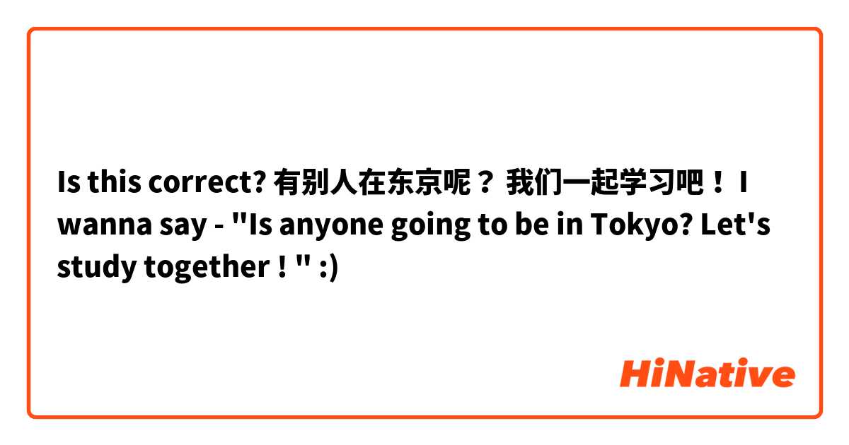 Is this correct? 

有别人在东京呢？ 我们一起学习吧！ 

I wanna say - "Is anyone going to be in Tokyo? Let's study together ! " :) 