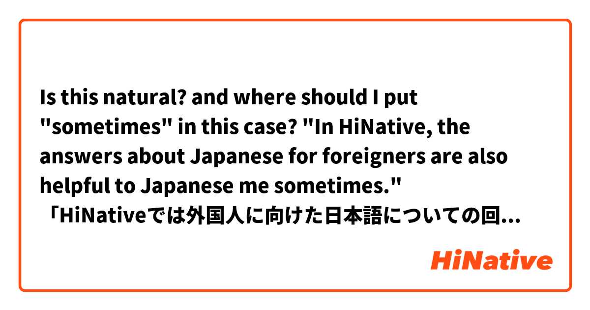 Is this natural? and where should I put "sometimes" in this case?

"In HiNative, the answers about Japanese for foreigners are also helpful to Japanese me sometimes."
「HiNativeでは外国人に向けた日本語についての回答も、時々勉強になる。」
