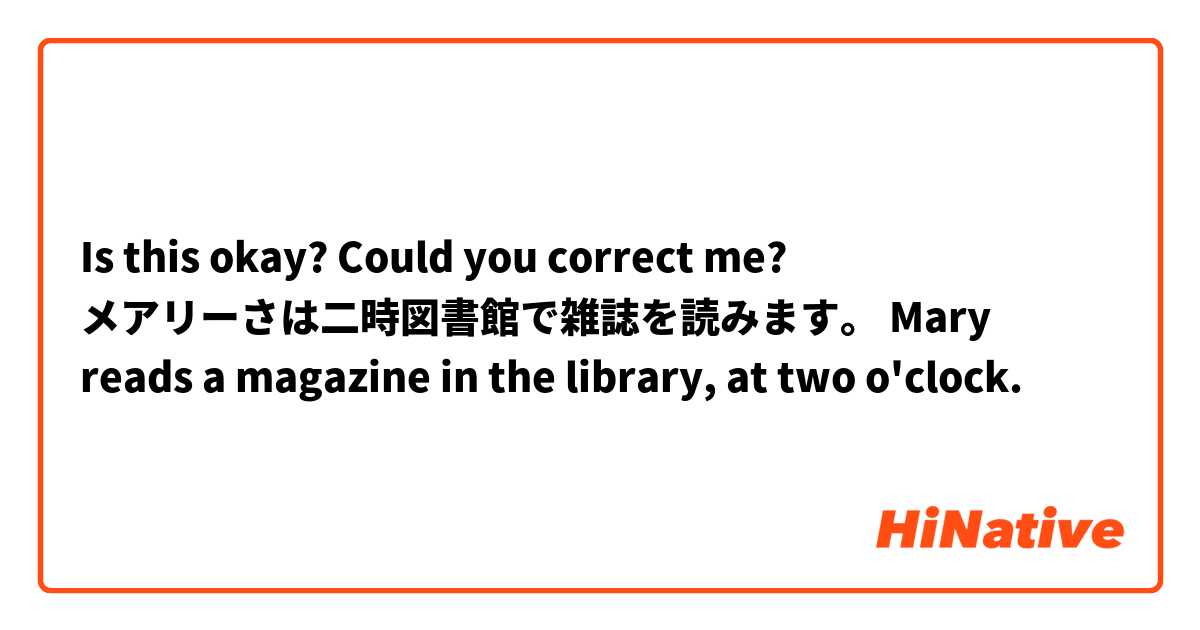 Is this okay? Could you correct me? 
メアリーさは二時図書館で雑誌を読みます。
Mary reads a magazine in the library, at two o'clock. 